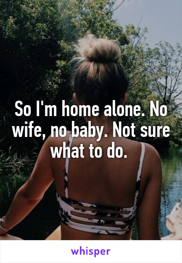 So I'm home alone. No wife, no baby. Not sure what to do. 