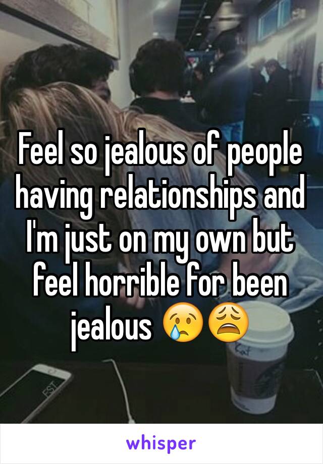 Feel so jealous of people having relationships and I'm just on my own but feel horrible for been jealous 😢😩