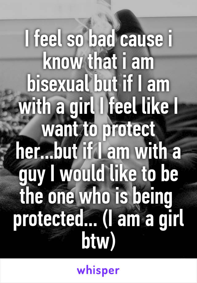 I feel so bad cause i know that i am bisexual but if I am with a girl I feel like I want to protect her...but if I am with a guy I would like to be the one who is being  protected... (I am a girl btw)