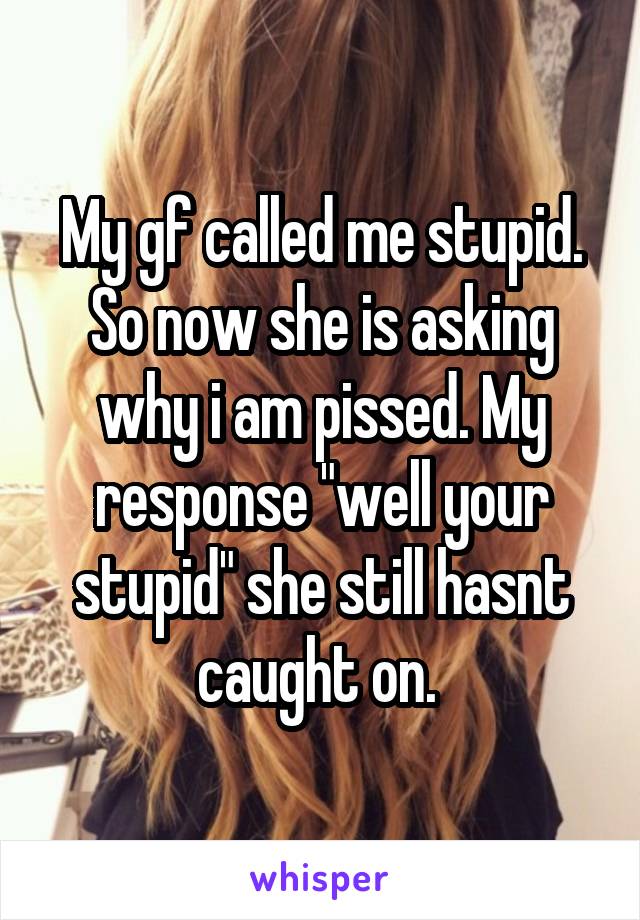 My gf called me stupid. So now she is asking why i am pissed. My response "well your stupid" she still hasnt caught on. 