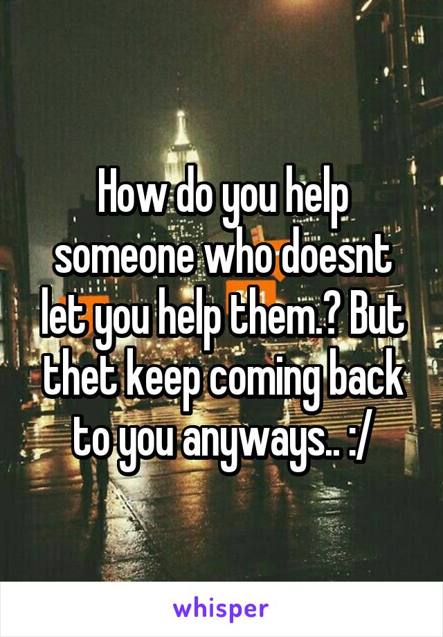 How do you help someone who doesnt let you help them.? But thet keep coming back to you anyways.. :/