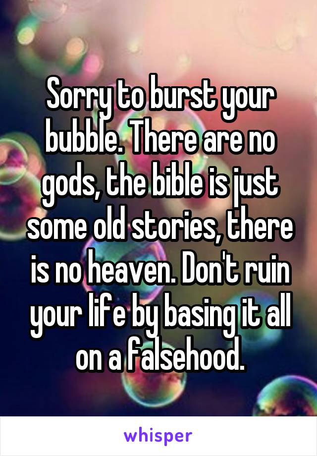 Sorry to burst your bubble. There are no gods, the bible is just some old stories, there is no heaven. Don't ruin your life by basing it all on a falsehood.