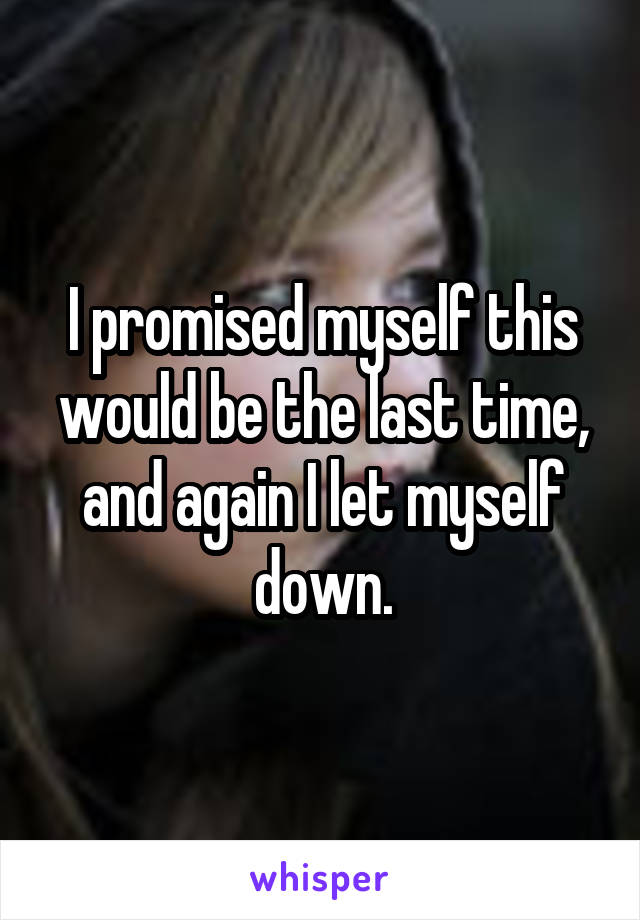 I promised myself this would be the last time, and again I let myself down.