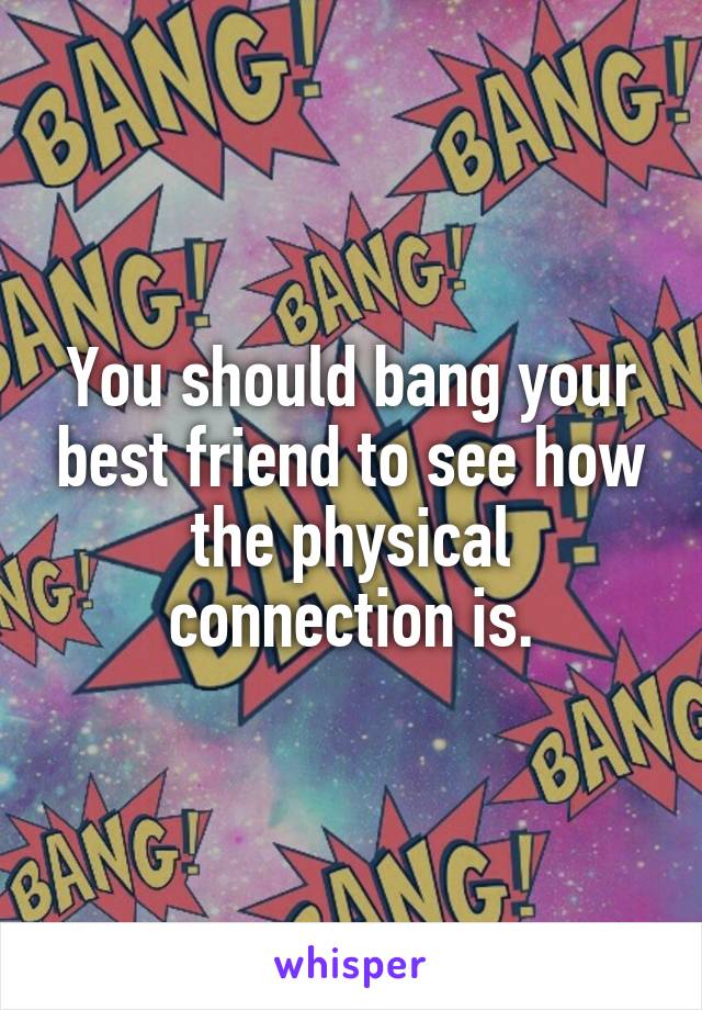 You should bang your best friend to see how the physical connection is.