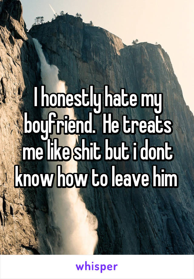 I honestly hate my boyfriend.  He treats me like shit but i dont know how to leave him 