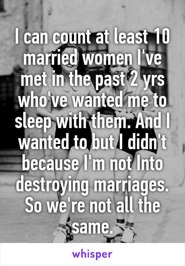 I can count at least 10 married women I've met in the past 2 yrs who've wanted me to sleep with them. And I wanted to but I didn't because I'm not Into destroying marriages. So we're not all the same.