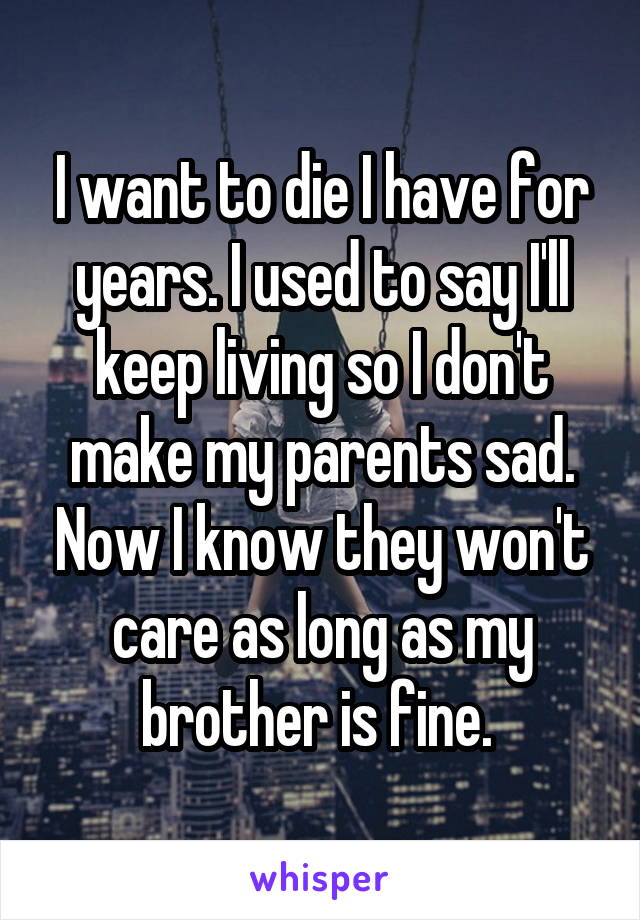 I want to die I have for years. I used to say I'll keep living so I don't make my parents sad. Now I know they won't care as long as my brother is fine. 