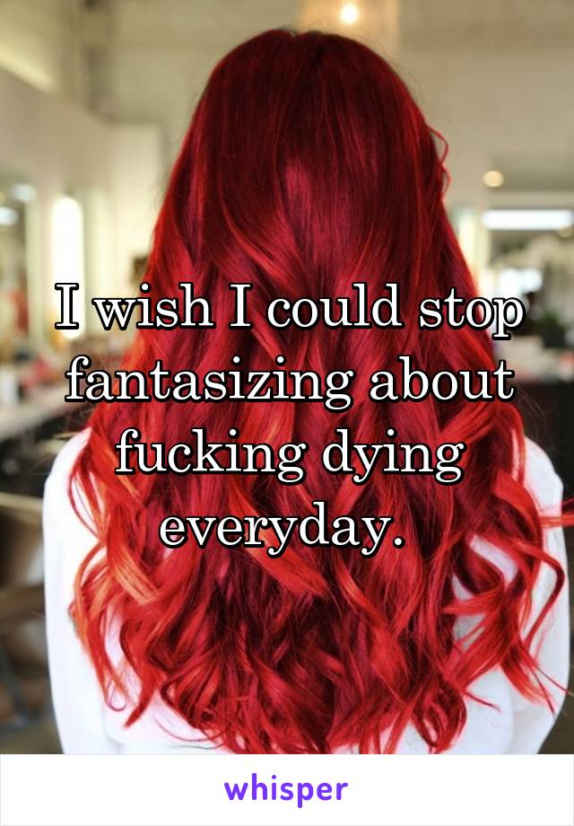 I wish I could stop fantasizing about fucking dying everyday. 