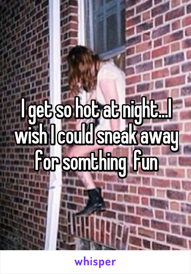 I get so hot at night...I wish I could sneak away for somthing  fun