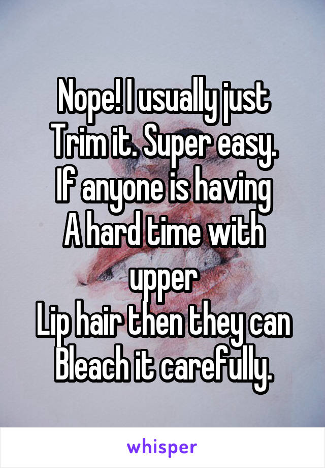 Nope! I usually just
Trim it. Super easy.
If anyone is having
A hard time with upper
Lip hair then they can
Bleach it carefully.