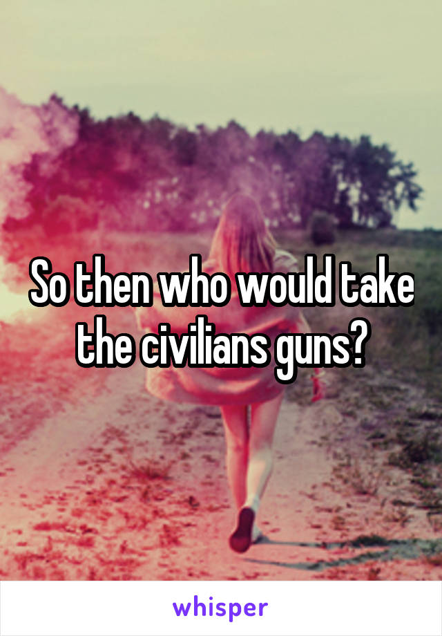 So then who would take the civilians guns?
