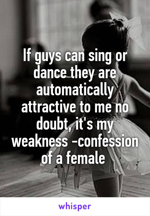 If guys can sing or dance they are automatically attractive to me no doubt, it's my weakness -confession of a female 