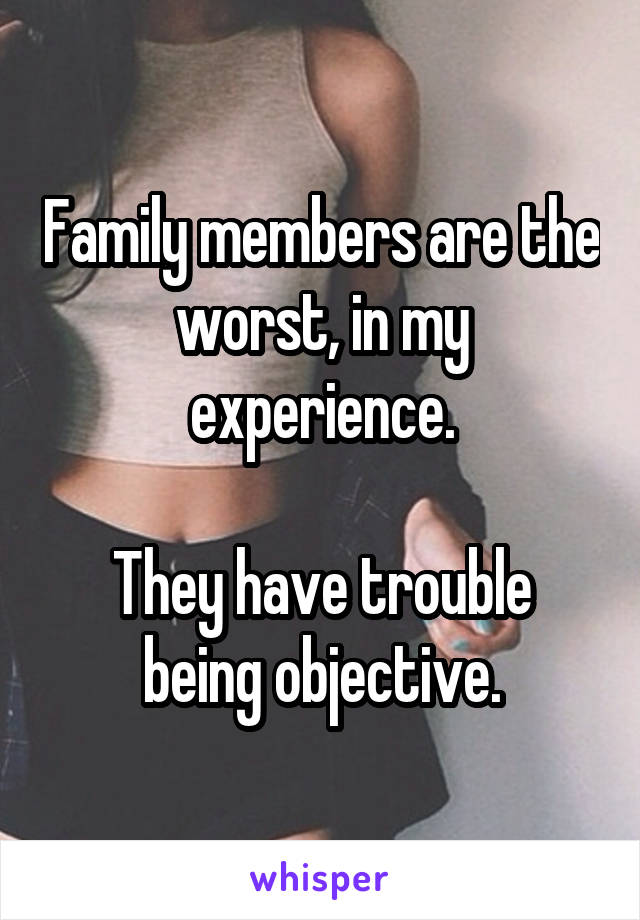 Family members are the worst, in my experience.

They have trouble being objective.