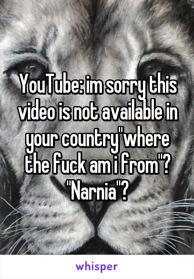 YouTube: im sorry this video is not available in your country"where the fuck am i from"?
"Narnia"?