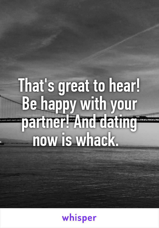 That's great to hear! Be happy with your partner! And dating now is whack.  