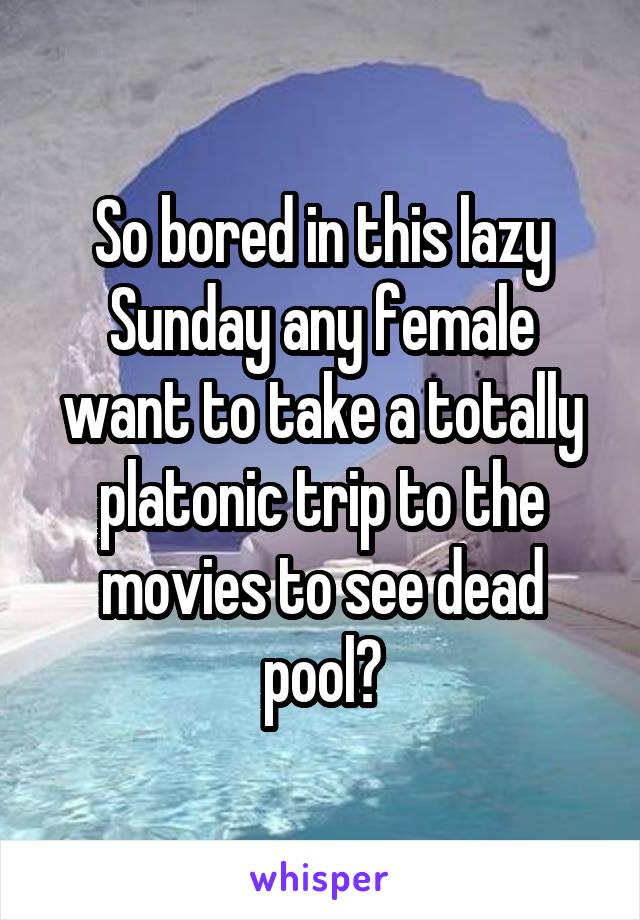 So bored in this lazy Sunday any female want to take a totally platonic trip to the movies to see dead pool?