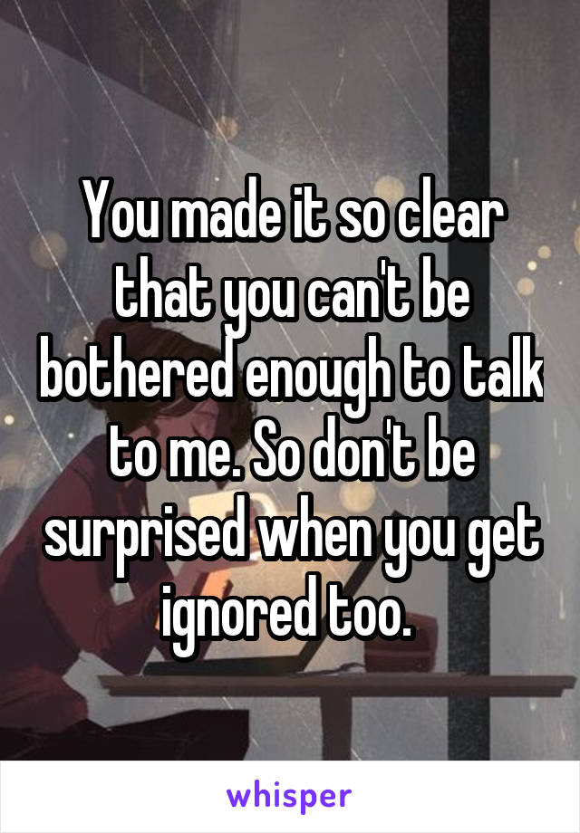 You made it so clear that you can't be bothered enough to talk to me. So don't be surprised when you get ignored too. 