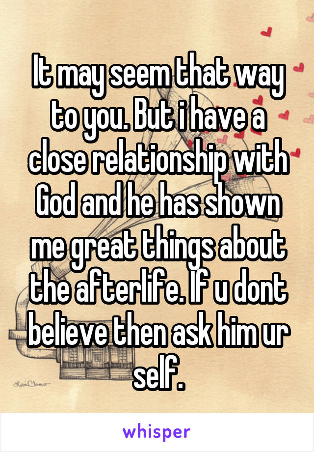 It may seem that way to you. But i have a close relationship with God and he has shown me great things about the afterlife. If u dont believe then ask him ur self.