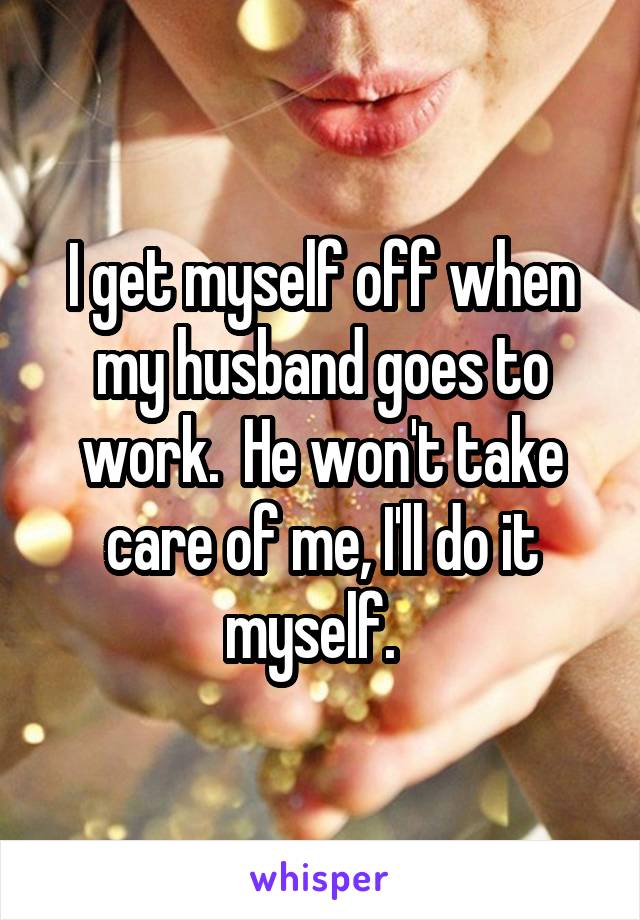 I get myself off when my husband goes to work.  He won't take care of me, I'll do it myself.  