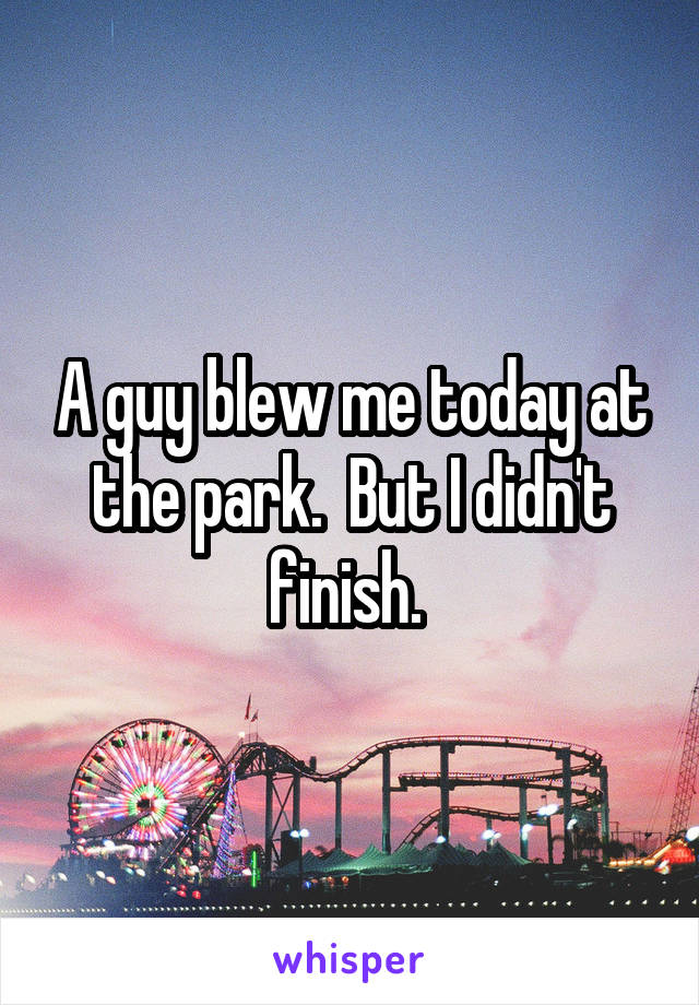 A guy blew me today at the park.  But I didn't finish. 