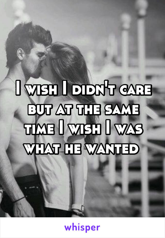 I wish I didn't care but at the same time I wish I was what he wanted 