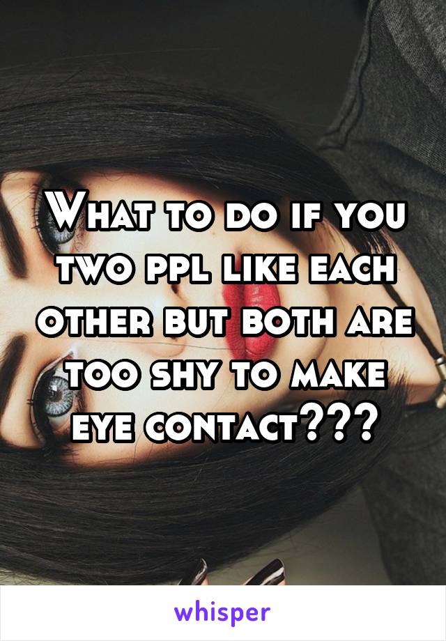 What to do if you two ppl like each other but both are too shy to make eye contact???