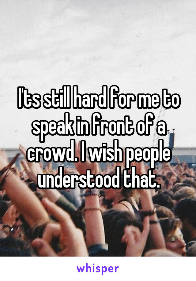 I'ts still hard for me to speak in front of a crowd. I wish people understood that.