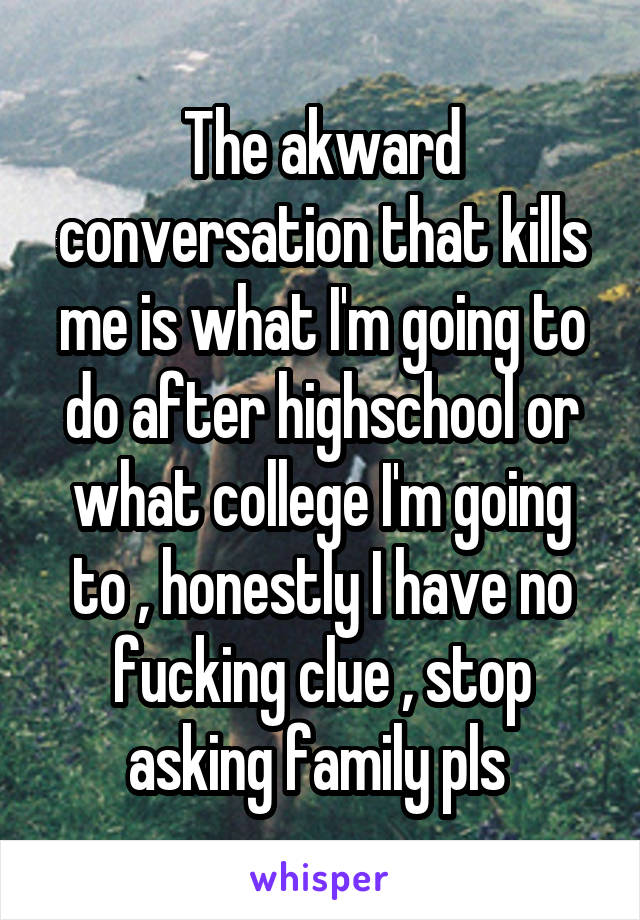 The akward conversation that kills me is what I'm going to do after highschool or what college I'm going to , honestly I have no fucking clue , stop asking family pls 