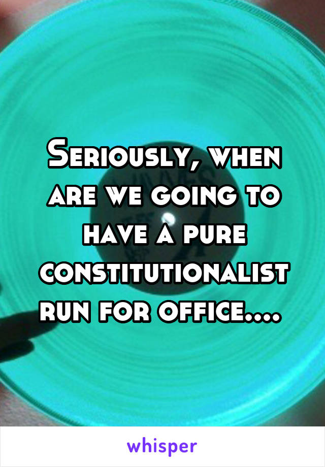 Seriously, when are we going to have a pure constitutionalist run for office.... 