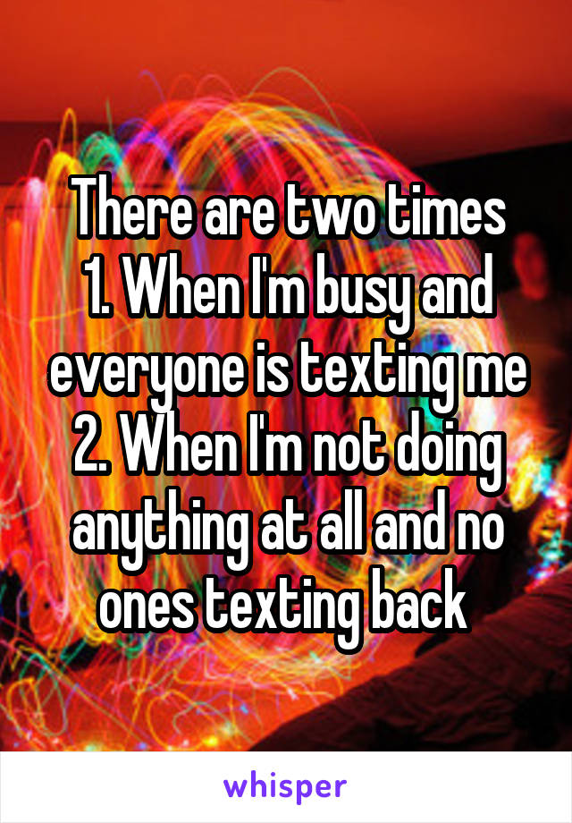 There are two times
1. When I'm busy and everyone is texting me
2. When I'm not doing anything at all and no ones texting back 