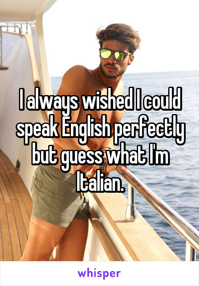 I always wished I could speak English perfectly but guess what I'm Italian.