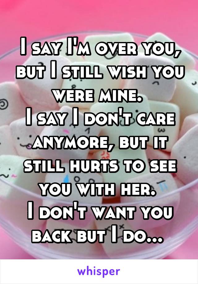 I say I'm over you, but I still wish you were mine. 
I say I don't care anymore, but it still hurts to see you with her. 
I don't want you back but I do... 