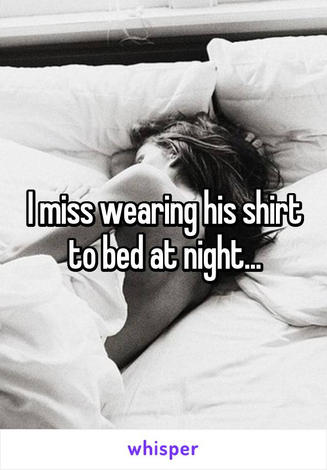 I miss wearing his shirt to bed at night...