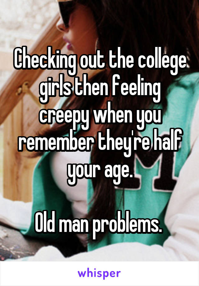 Checking out the college girls then feeling creepy when you remember they're half your age.

Old man problems. 