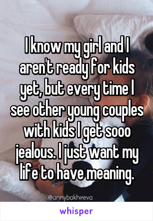 I know my girl and I aren't ready for kids yet, but every time I see other young couples with kids I get sooo jealous. I just want my life to have meaning.