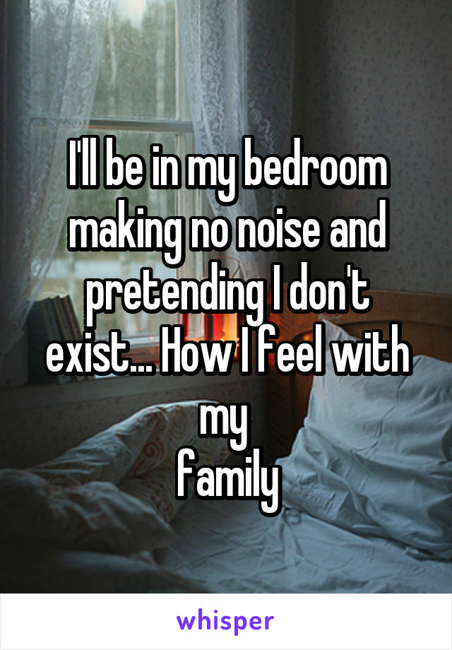 I'll be in my bedroom making no noise and pretending I don't exist... How I feel with my 
family