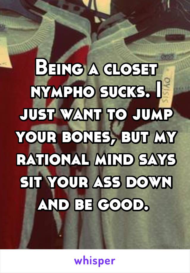 Being a closet nympho sucks. I just want to jump your bones, but my rational mind says sit your ass down and be good. 