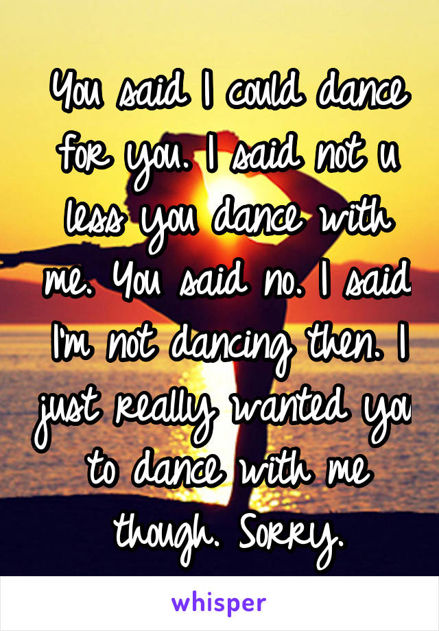 You said I could dance for you. I said not u less you dance with me. You said no. I said I'm not dancing then. I just really wanted you to dance with me though. Sorry.