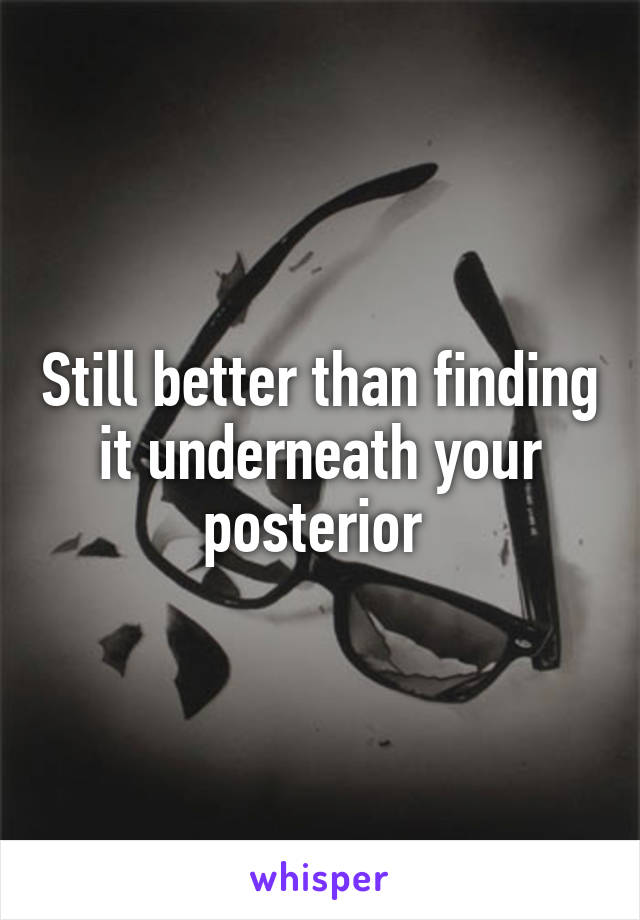 Still better than finding it underneath your posterior 