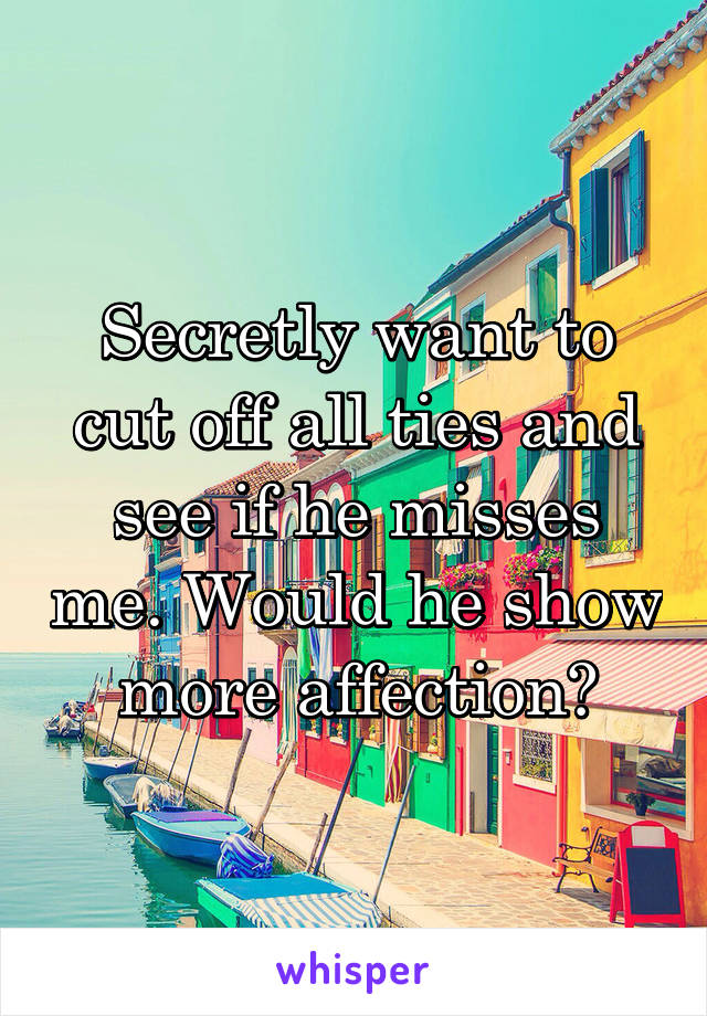 Secretly want to cut off all ties and see if he misses me. Would he show more affection?