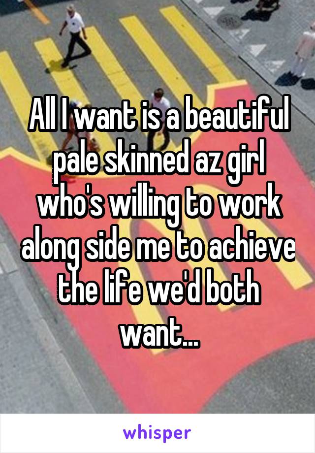 All I want is a beautiful pale skinned az girl who's willing to work along side me to achieve the life we'd both want...