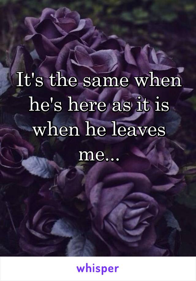 It's the same when he's here as it is when he leaves me...

