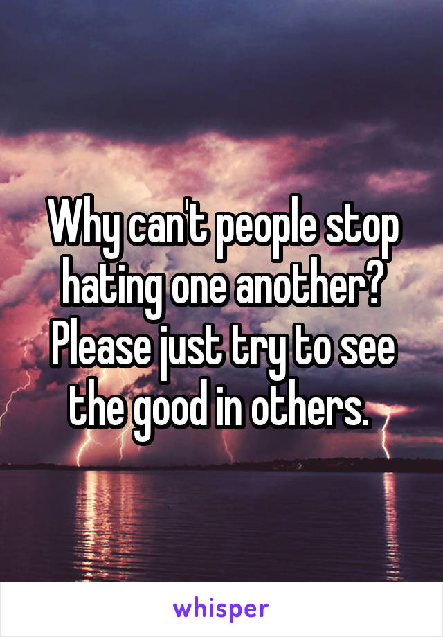 Why can't people stop hating one another? Please just try to see the good in others. 