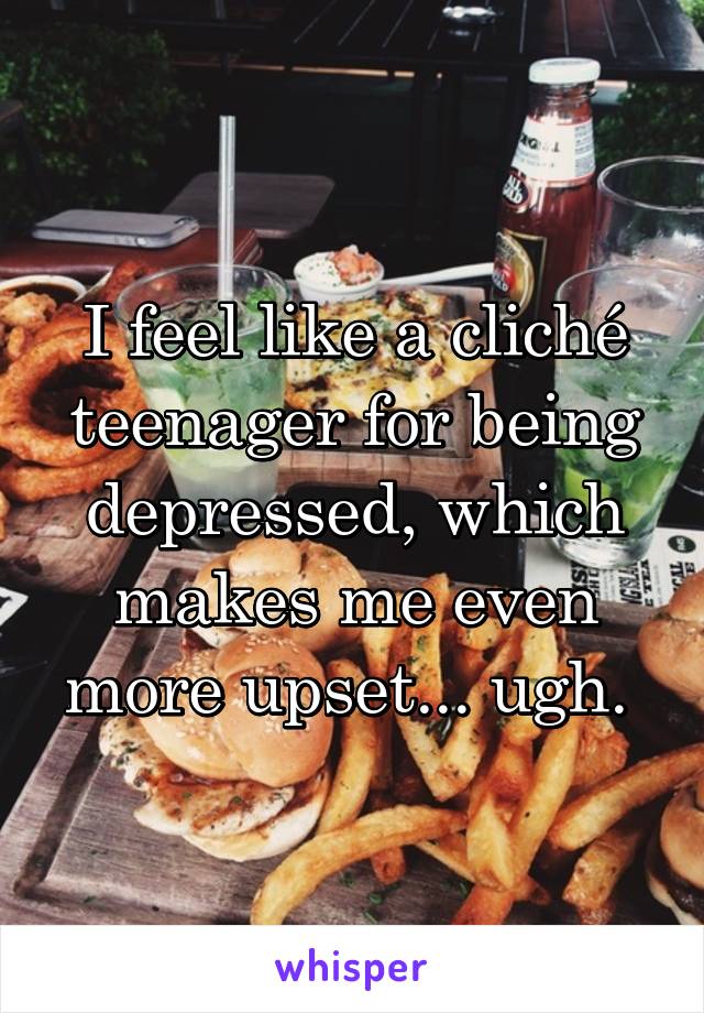 I feel like a cliché teenager for being depressed, which makes me even more upset... ugh. 