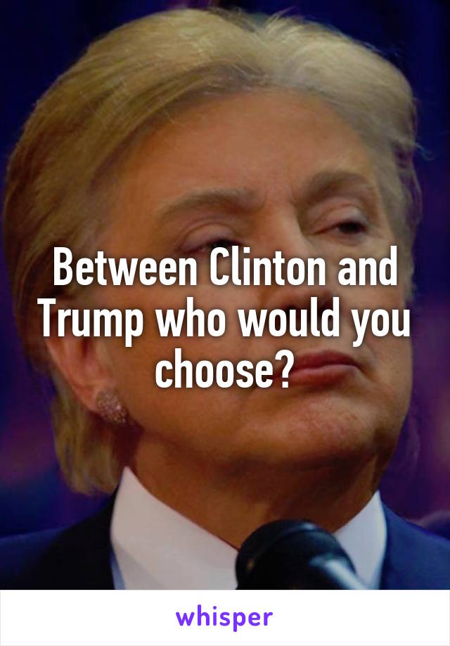 Between Clinton and Trump who would you choose?