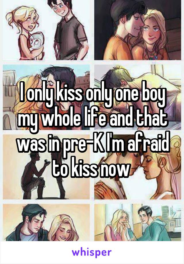 I only kiss only one boy my whole life and that was in pre-K I'm afraid to kiss now 