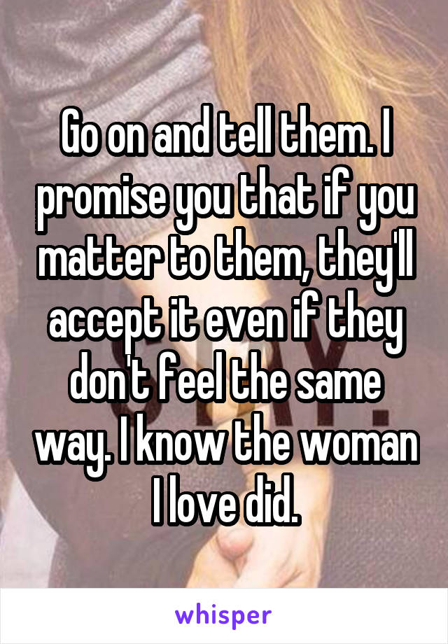 Go on and tell them. I promise you that if you matter to them, they'll accept it even if they don't feel the same way. I know the woman I love did.