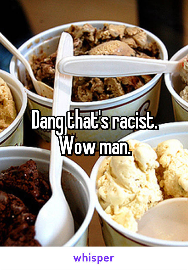 Dang that's racist. Wow man.