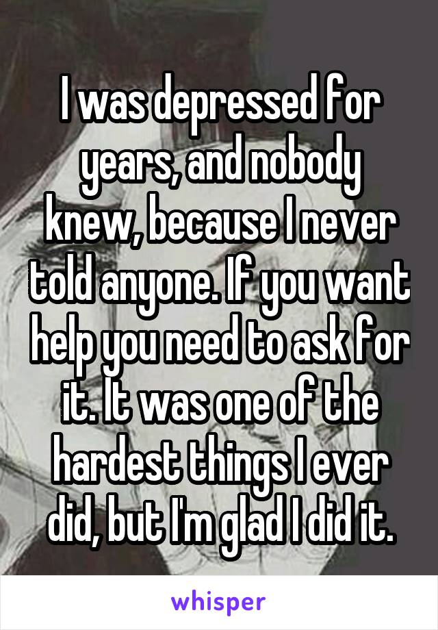 I was depressed for years, and nobody knew, because I never told anyone. If you want help you need to ask for it. It was one of the hardest things I ever did, but I'm glad I did it.