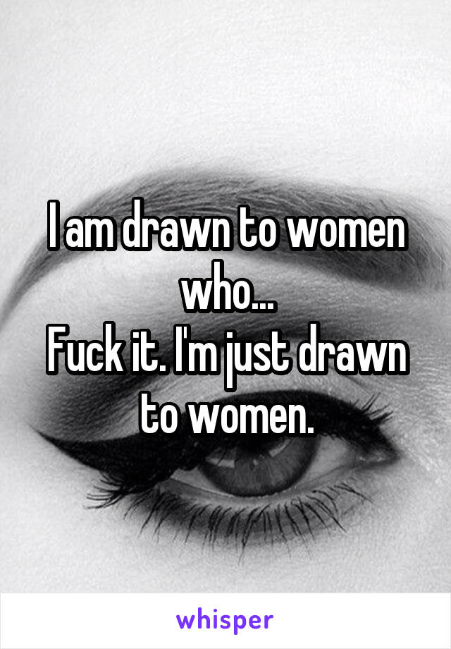 I am drawn to women who...
Fuck it. I'm just drawn to women.